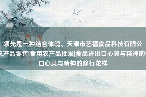 领先是一种结合体魄、天津市艺福食品科技有限公司|食用农产品零售|食用农产品批发|食品进出口心灵与精神的修行花样