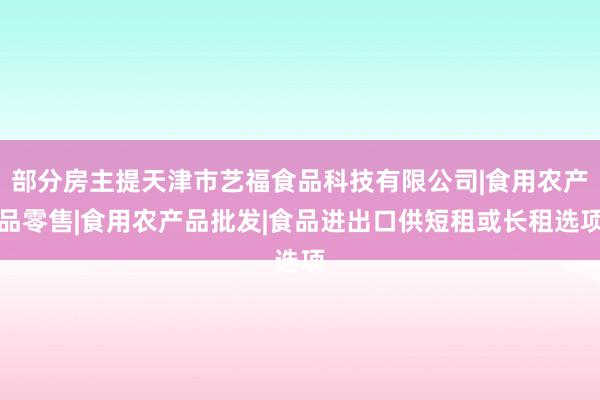 部分房主提天津市艺福食品科技有限公司|食用农产品零售|食用农产品批发|食品进出口供短租或长租选项