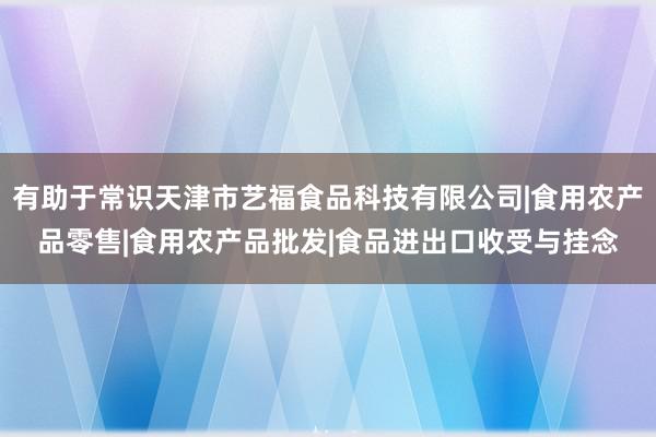 有助于常识天津市艺福食品科技有限公司|食用农产品零售|食用农产品批发|食品进出口收受与挂念