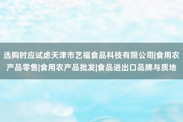 选购时应试虑天津市艺福食品科技有限公司|食用农产品零售|食用农产品批发|食品进出口品牌与质地