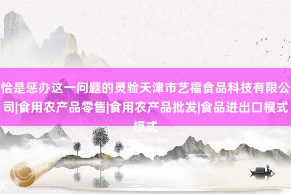 恰是惩办这一问题的灵验天津市艺福食品科技有限公司|食用农产品零售|食用农产品批发|食品进出口模式